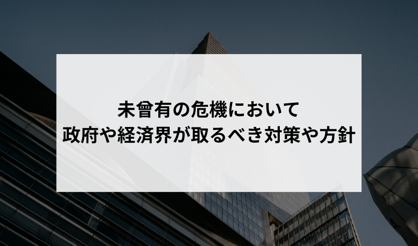 「新型コロナウイルスの影響を受けて、日本経済は大きな打撃を受けました。このような未曾有の危機において、政府や経済界が取るべき対策や方針について、あなたの意見や提案はありますか？」