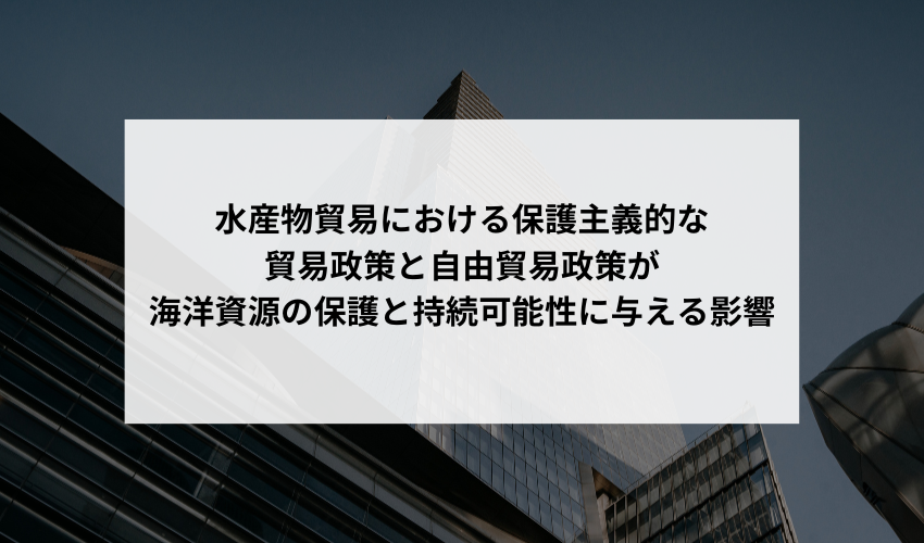 水産物貿易における保護主義的な貿易政策と自由貿易政策が海洋資源の保護と持続可能性に与える影響についての見解を教えてください。