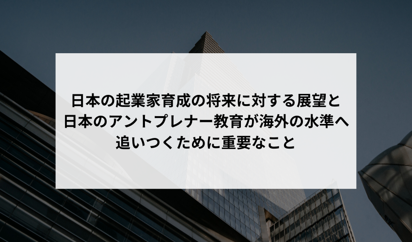 日本での起業家育成の将来について、どのような展望を持っていますか？特に、日本のアントプレナー教育が海外の水準へ追いつくために重要なことは何ですか？